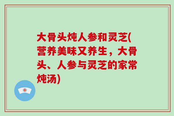 大骨头炖人参和灵芝(营养美味又养生,大骨头、人参与灵芝的家常炖汤) 大骨头炖人参和灵芝(营养美味又养生,大骨头、人参与灵芝的家常炖汤)