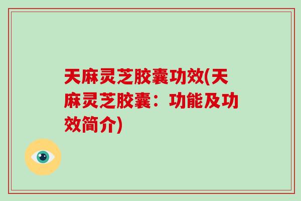 天麻灵芝胶囊功效(天麻灵芝胶囊：功能及功效简介)