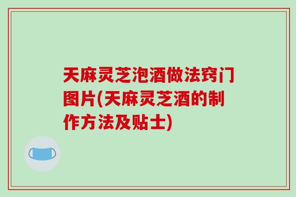天麻灵芝泡酒做法窍门图片(天麻灵芝酒的制作方法及贴士)