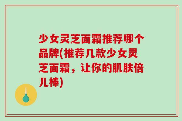 少女灵芝面霜推荐哪个品牌(推荐几款少女灵芝面霜,让你的倍儿棒) 少女灵芝面霜推荐哪个品牌(推荐几款少女灵芝面霜,让你的倍儿棒)