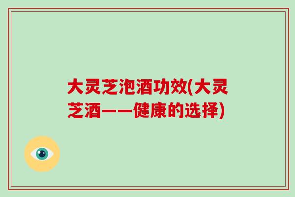 大灵芝泡酒功效(大灵芝酒——健康的选择)