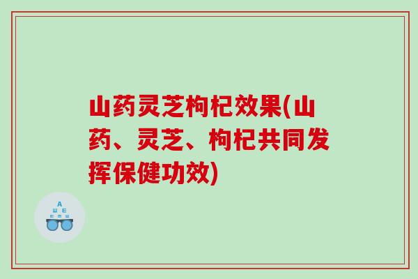山药灵芝枸杞效果(山药、灵芝、枸杞共同发挥保健功效)