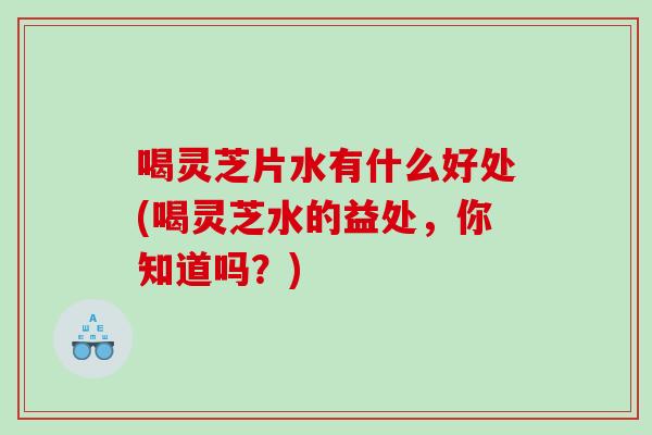 喝灵芝片水有什么好处(喝灵芝水的益处，你知道吗？)