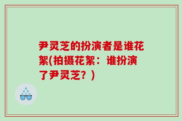 尹灵芝的扮演者是谁花絮(拍摄花絮：谁扮演了尹灵芝？)