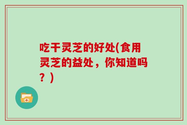 吃干灵芝的好处(食用灵芝的益处，你知道吗？)