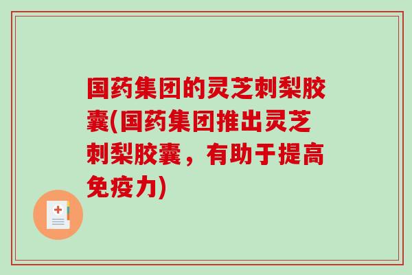 国药集团的灵芝刺梨胶囊(国药集团推出灵芝刺梨胶囊，有助于提高免疫力)