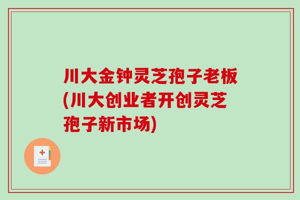 川大金钟灵芝孢子老板(川大创业者开创灵芝孢子新市场) 川大金钟灵芝孢子老板(川大创业者开创灵芝孢子新市场)