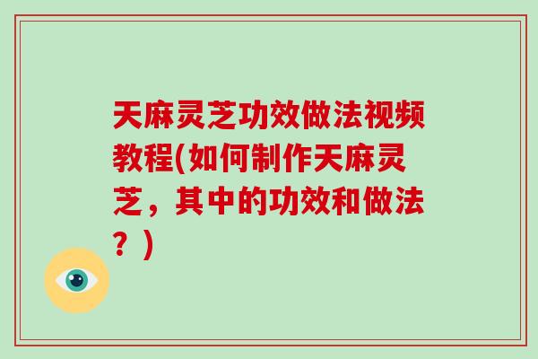 天麻灵芝功效做法视频教程(如何制作天麻灵芝，其中的功效和做法？)