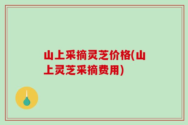 山上采摘灵芝价格(山上灵芝采摘费用) 山上采摘灵芝价格(山上灵芝采摘费用)