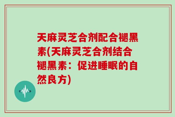 天麻灵芝合剂配合褪黑素(天麻灵芝合剂结合褪黑素：促进的自然良方)