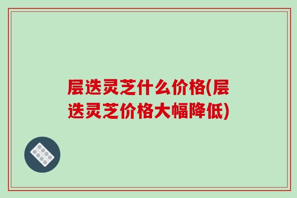 层迭灵芝什么价格(层迭灵芝价格大幅降低) 层迭灵芝什么价格(层迭灵芝价格大幅降低)