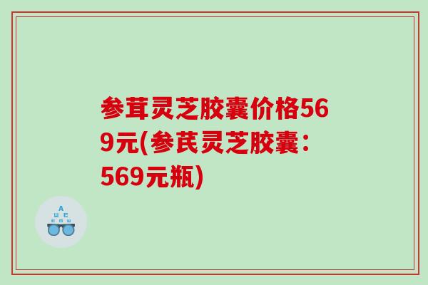 参茸灵芝胶囊价格569元(参芪灵芝胶囊:569元瓶) 参茸灵芝胶囊价格569元(参芪灵芝胶囊:569元瓶)