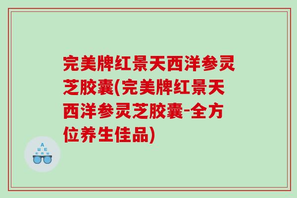 完美牌红景天西洋参灵芝胶囊(完美牌红景天西洋参灵芝胶囊-全方位养生佳品) 完美牌红景天西洋参灵芝胶囊(完美牌红景天西洋参灵芝胶囊-全方位养生佳品)