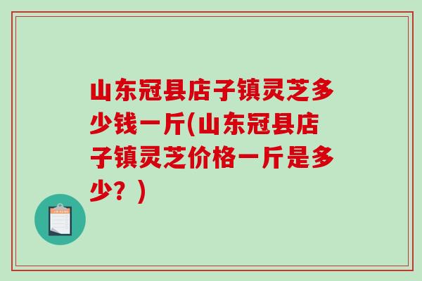 山东冠县店子镇灵芝多少钱一斤(山东冠县店子镇灵芝价格一斤是多少?) 山东冠县店子镇灵芝多少钱一斤(山东冠县店子镇灵芝价格一斤是多少?)
