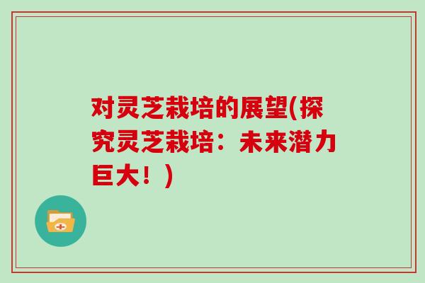 对灵芝栽培的展望(探究灵芝栽培：未来潜力巨大！)