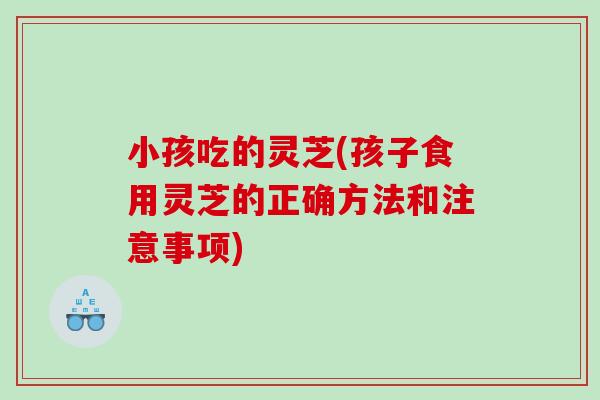 小孩吃的灵芝(孩子食用灵芝的正确方法和注意事项)