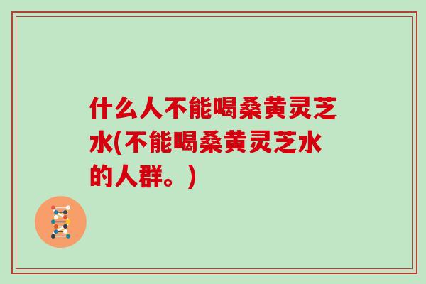 什么人不能喝桑黄灵芝水(不能喝桑黄灵芝水的人群。)