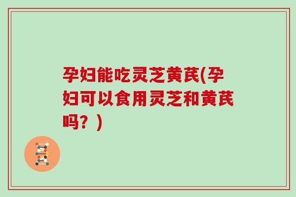 孕妇能吃灵芝黄芪(孕妇可以食用灵芝和黄芪吗？)