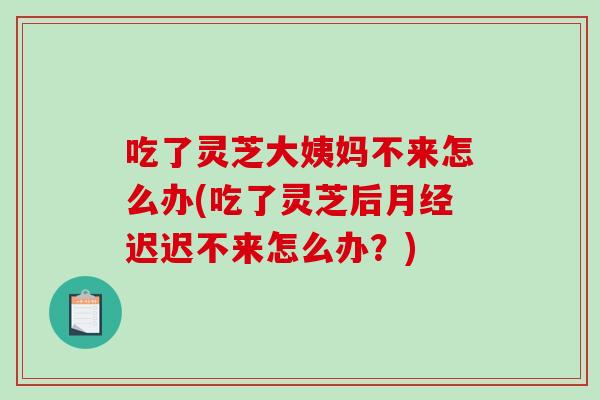 吃了灵芝大姨妈不来怎么办(吃了灵芝后迟迟不来怎么办？)