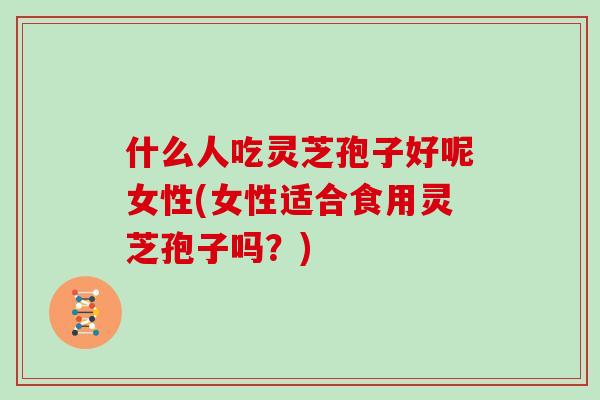 什么人吃灵芝孢子好呢女性(女性适合食用灵芝孢子吗？)