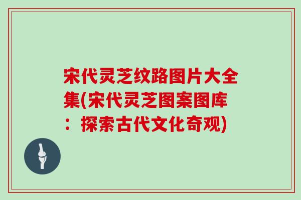 宋代灵芝纹路图片大全集(宋代灵芝图案图库:探索古代文化奇观) 宋代灵芝纹路图片大全集(宋代灵芝图案图库:探索古代文化奇观)
