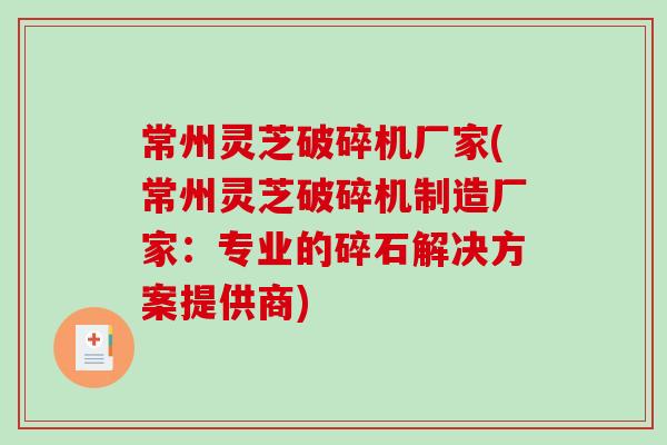 常州灵芝破碎机厂家(常州灵芝破碎机制造厂家：专业的碎石解决方案提供商)