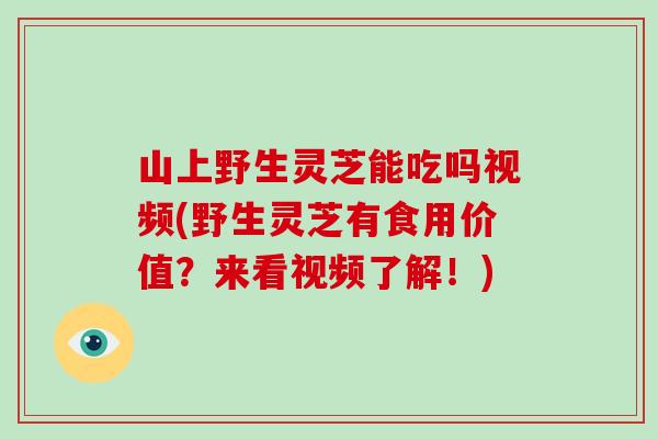 山上野生灵芝能吃吗视频(野生灵芝有食用价值？来看视频了解！)