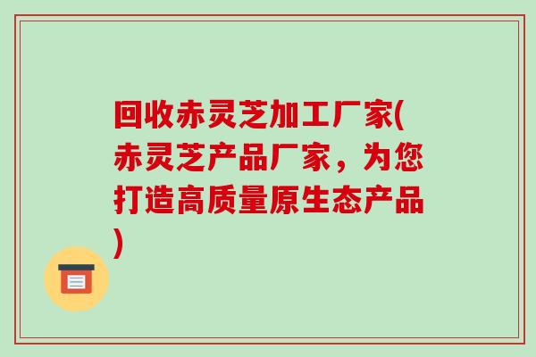 回收赤灵芝加工厂家(赤灵芝产品厂家,为您打造高质量原生态产品) 回收赤灵芝加工厂家(赤灵芝产品厂家,为您打造高质量原生态产品)