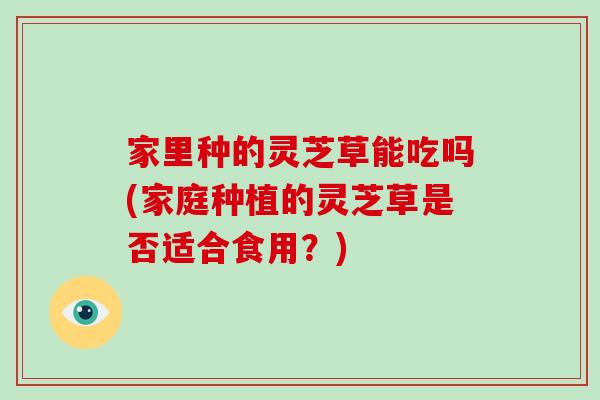 家里种的灵芝草能吃吗(家庭种植的灵芝草是否适合食用?) 家里种的灵芝草能吃吗(家庭种植的灵芝草是否适合食用?)