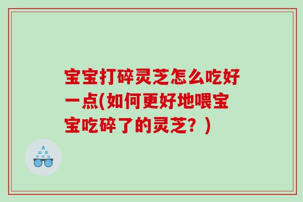 宝宝打碎灵芝怎么吃好一点(如何更好地喂宝宝吃碎了的灵芝?) 宝宝打碎灵芝怎么吃好一点(如何更好地喂宝宝吃碎了的灵芝?)