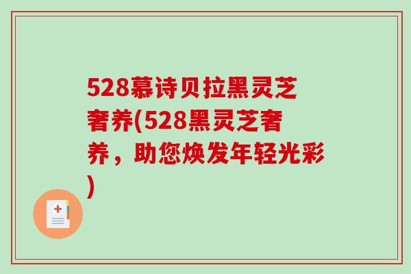 528慕诗贝拉黑灵芝奢养(528黑灵芝奢养,助您焕发年轻光彩) 528慕诗贝拉黑灵芝奢养(528黑灵芝奢养,助您焕发年轻光彩)