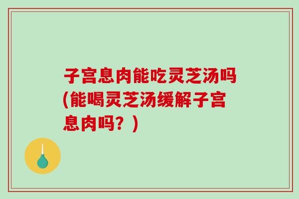 子宫息肉能吃灵芝汤吗(能喝灵芝汤缓解子宫息肉吗?) 子宫息肉能吃灵芝汤吗(能喝灵芝汤缓解子宫息肉吗?)