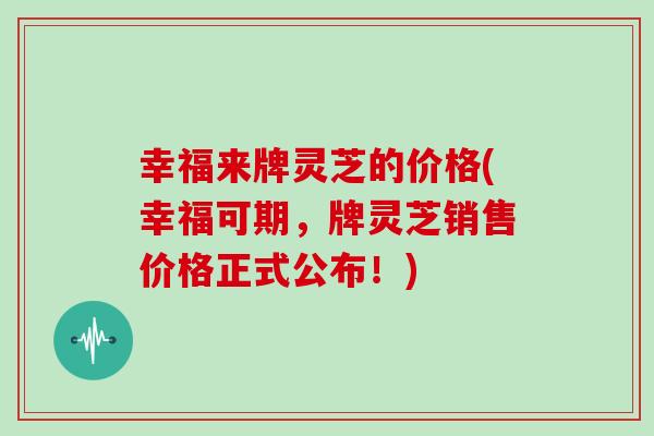 幸福来牌灵芝的价格(幸福可期，牌灵芝销售价格正式公布！)