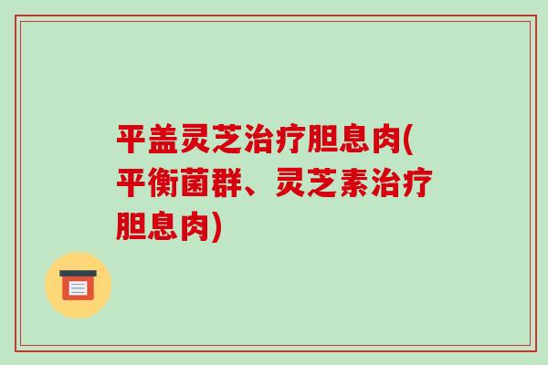 平盖灵芝胆息肉(平衡菌群、灵芝素胆息肉)