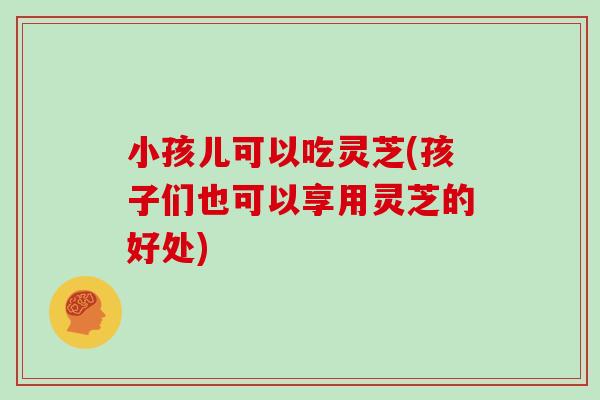 小孩儿可以吃灵芝(孩子们也可以享用灵芝的好处) 小孩儿可以吃灵芝(孩子们也可以享用灵芝的好处)