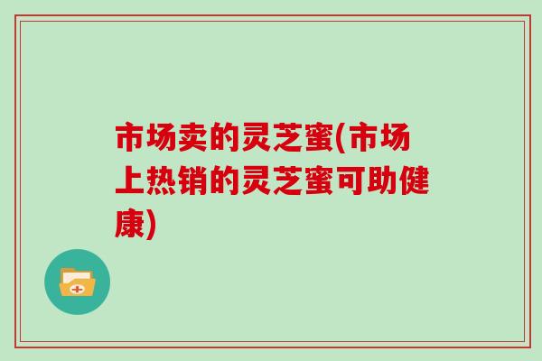 市场卖的灵芝蜜(市场上热销的灵芝蜜可助健康)