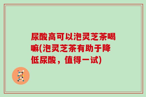 尿酸高可以泡灵芝茶喝嘛(泡灵芝茶有助于降低尿酸,值得一试) 尿酸高可以泡灵芝茶喝嘛(泡灵芝茶有助于降低尿酸,值得一试)