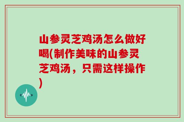 山参灵芝鸡汤怎么做好喝(制作美味的山参灵芝鸡汤,只需这样操作) 山参灵芝鸡汤怎么做好喝(制作美味的山参灵芝鸡汤,只需这样操作)