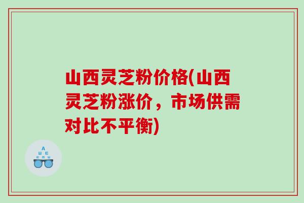 山西灵芝粉价格(山西灵芝粉涨价,市场供需对比不平衡) 山西灵芝粉价格(山西灵芝粉涨价,市场供需对比不平衡)