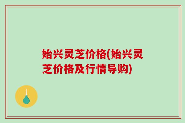 始兴灵芝价格(始兴灵芝价格及行情导购)