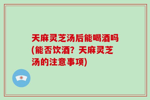 天麻灵芝汤后能喝酒吗(能否饮酒?天麻灵芝汤的注意事项) 天麻灵芝汤后能喝酒吗(能否饮酒?天麻灵芝汤的注意事项)