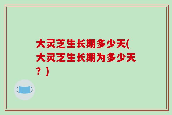 大灵芝生长期多少天(大灵芝生长期为多少天?) 大灵芝生长期多少天(大灵芝生长期为多少天?)
