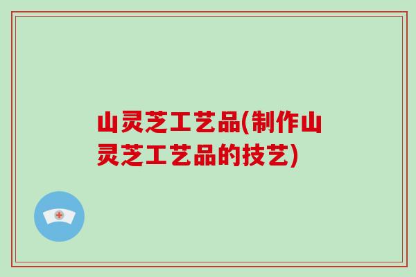 山灵芝工艺品(制作山灵芝工艺品的技艺) 山灵芝工艺品(制作山灵芝工艺品的技艺)