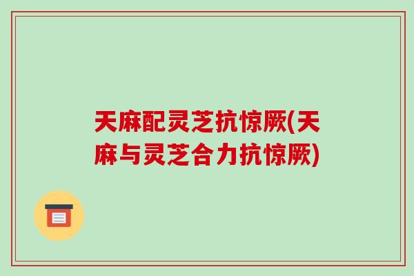天麻配灵芝抗惊厥(天麻与灵芝合力抗惊厥) 天麻配灵芝抗惊厥(天麻与灵芝合力抗惊厥)