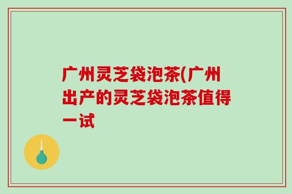 广州灵芝袋泡茶(广州出产的灵芝袋泡茶值得一试