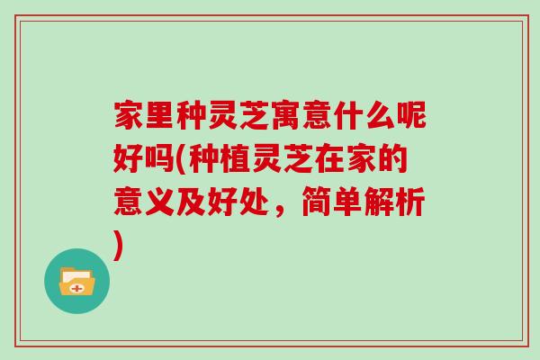 家里种灵芝寓意什么呢好吗(种植灵芝在家的意义及好处,简单解析) 家里种灵芝寓意什么呢好吗(种植灵芝在家的意义及好处,简单解析)