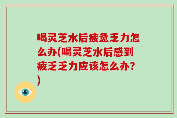 喝灵芝水后疲惫乏力怎么办(喝灵芝水后感到疲乏乏力应该怎么办？)