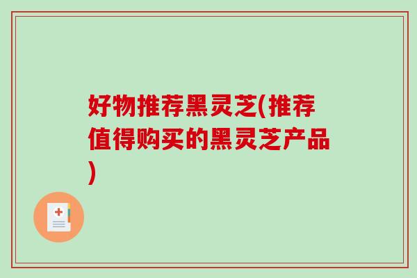 好物推荐黑灵芝(推荐值得购买的黑灵芝产品) 好物推荐黑灵芝(推荐值得购买的黑灵芝产品)