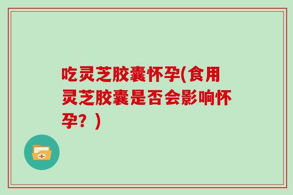 吃灵芝胶囊怀孕(食用灵芝胶囊是否会影响怀孕?) 吃灵芝胶囊怀孕(食用灵芝胶囊是否会影响怀孕?)