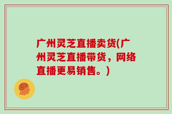 广州灵芝直播卖货(广州灵芝直播带货，网络直播更易销售。)